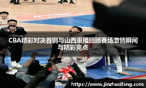 CBA精彩对决首钢与山西重播回顾赛场激情瞬间与精彩亮点